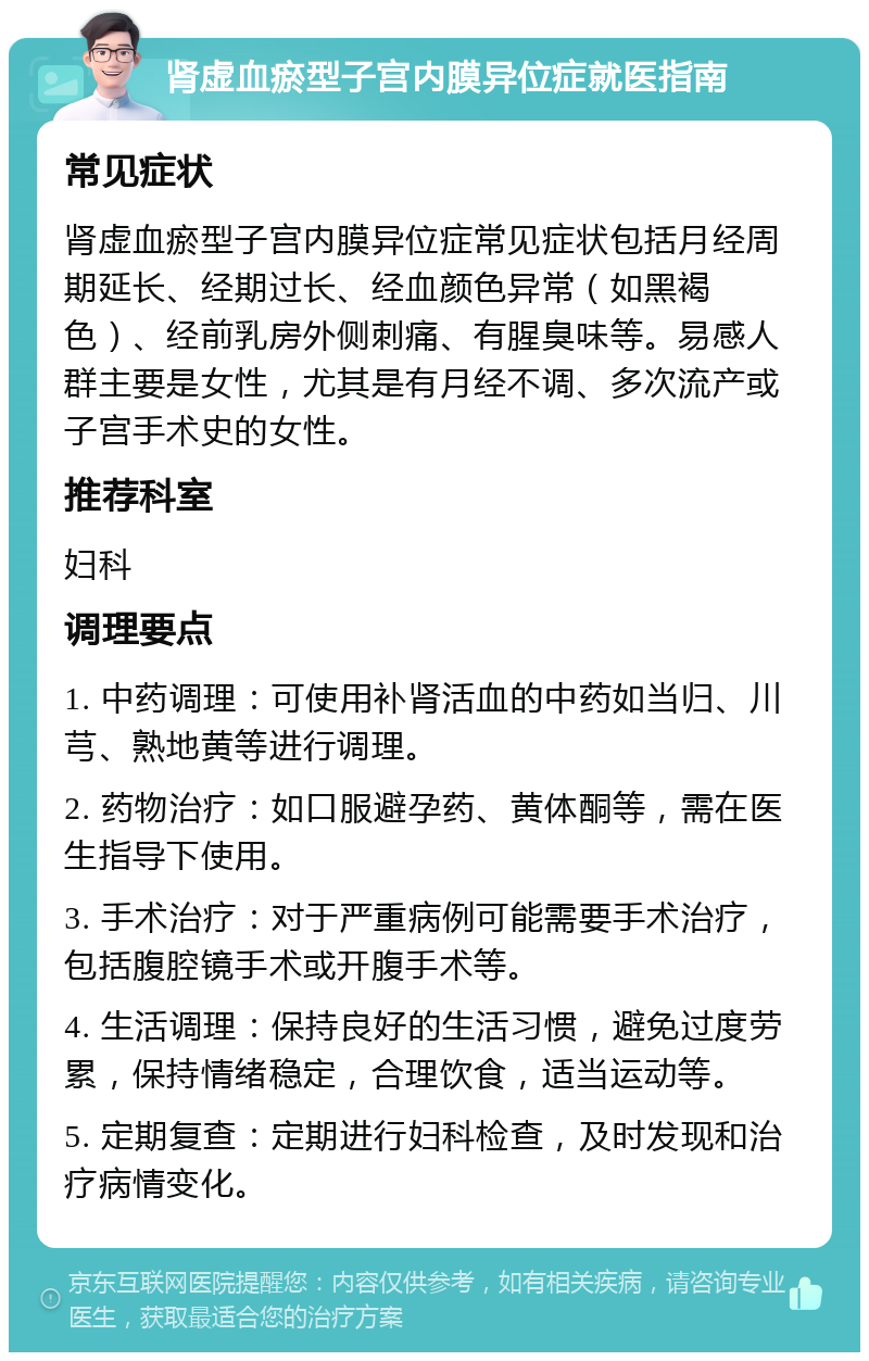 肾虚血瘀型子宫内膜异位症就医指南 常见症状 肾虚血瘀型子宫内膜异位症常见症状包括月经周期延长、经期过长、经血颜色异常（如黑褐色）、经前乳房外侧刺痛、有腥臭味等。易感人群主要是女性，尤其是有月经不调、多次流产或子宫手术史的女性。 推荐科室 妇科 调理要点 1. 中药调理：可使用补肾活血的中药如当归、川芎、熟地黄等进行调理。 2. 药物治疗：如口服避孕药、黄体酮等，需在医生指导下使用。 3. 手术治疗：对于严重病例可能需要手术治疗，包括腹腔镜手术或开腹手术等。 4. 生活调理：保持良好的生活习惯，避免过度劳累，保持情绪稳定，合理饮食，适当运动等。 5. 定期复查：定期进行妇科检查，及时发现和治疗病情变化。