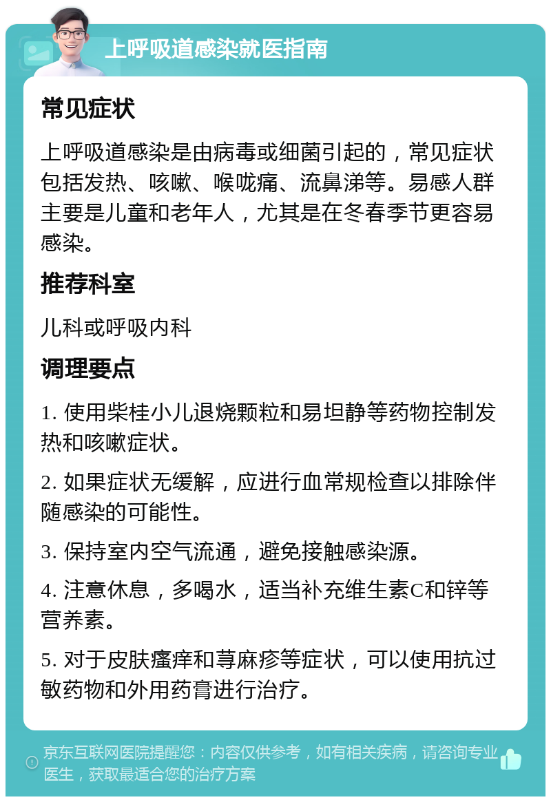 上呼吸道感染就医指南 常见症状 上呼吸道感染是由病毒或细菌引起的，常见症状包括发热、咳嗽、喉咙痛、流鼻涕等。易感人群主要是儿童和老年人，尤其是在冬春季节更容易感染。 推荐科室 儿科或呼吸内科 调理要点 1. 使用柴桂小儿退烧颗粒和易坦静等药物控制发热和咳嗽症状。 2. 如果症状无缓解，应进行血常规检查以排除伴随感染的可能性。 3. 保持室内空气流通，避免接触感染源。 4. 注意休息，多喝水，适当补充维生素C和锌等营养素。 5. 对于皮肤瘙痒和荨麻疹等症状，可以使用抗过敏药物和外用药膏进行治疗。