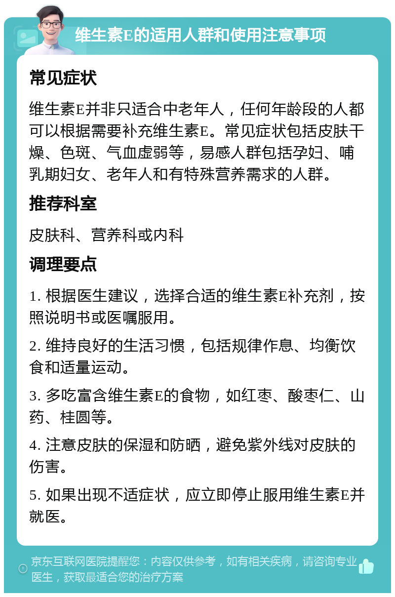 维生素E的适用人群和使用注意事项 常见症状 维生素E并非只适合中老年人，任何年龄段的人都可以根据需要补充维生素E。常见症状包括皮肤干燥、色斑、气血虚弱等，易感人群包括孕妇、哺乳期妇女、老年人和有特殊营养需求的人群。 推荐科室 皮肤科、营养科或内科 调理要点 1. 根据医生建议，选择合适的维生素E补充剂，按照说明书或医嘱服用。 2. 维持良好的生活习惯，包括规律作息、均衡饮食和适量运动。 3. 多吃富含维生素E的食物，如红枣、酸枣仁、山药、桂圆等。 4. 注意皮肤的保湿和防晒，避免紫外线对皮肤的伤害。 5. 如果出现不适症状，应立即停止服用维生素E并就医。