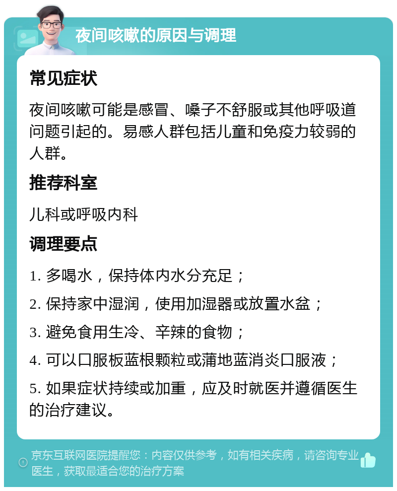 夜间咳嗽的原因与调理 常见症状 夜间咳嗽可能是感冒、嗓子不舒服或其他呼吸道问题引起的。易感人群包括儿童和免疫力较弱的人群。 推荐科室 儿科或呼吸内科 调理要点 1. 多喝水，保持体内水分充足； 2. 保持家中湿润，使用加湿器或放置水盆； 3. 避免食用生冷、辛辣的食物； 4. 可以口服板蓝根颗粒或蒲地蓝消炎口服液； 5. 如果症状持续或加重，应及时就医并遵循医生的治疗建议。