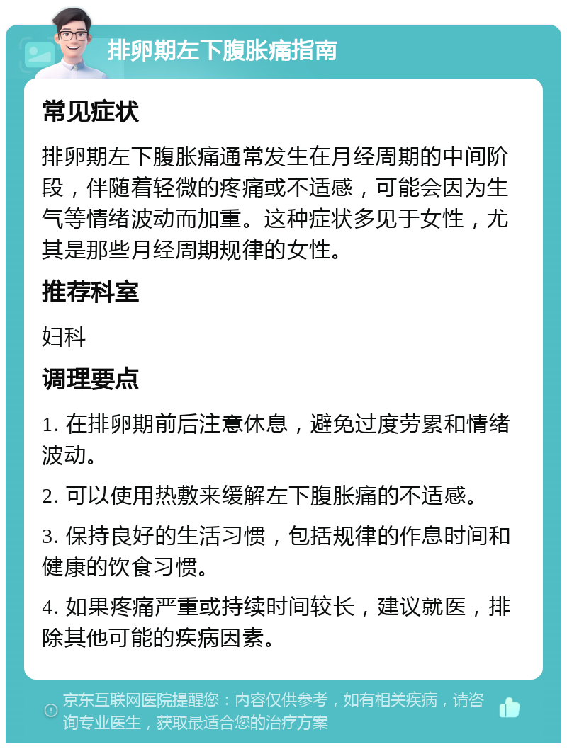 排卵期左下腹胀痛指南 常见症状 排卵期左下腹胀痛通常发生在月经周期的中间阶段，伴随着轻微的疼痛或不适感，可能会因为生气等情绪波动而加重。这种症状多见于女性，尤其是那些月经周期规律的女性。 推荐科室 妇科 调理要点 1. 在排卵期前后注意休息，避免过度劳累和情绪波动。 2. 可以使用热敷来缓解左下腹胀痛的不适感。 3. 保持良好的生活习惯，包括规律的作息时间和健康的饮食习惯。 4. 如果疼痛严重或持续时间较长，建议就医，排除其他可能的疾病因素。