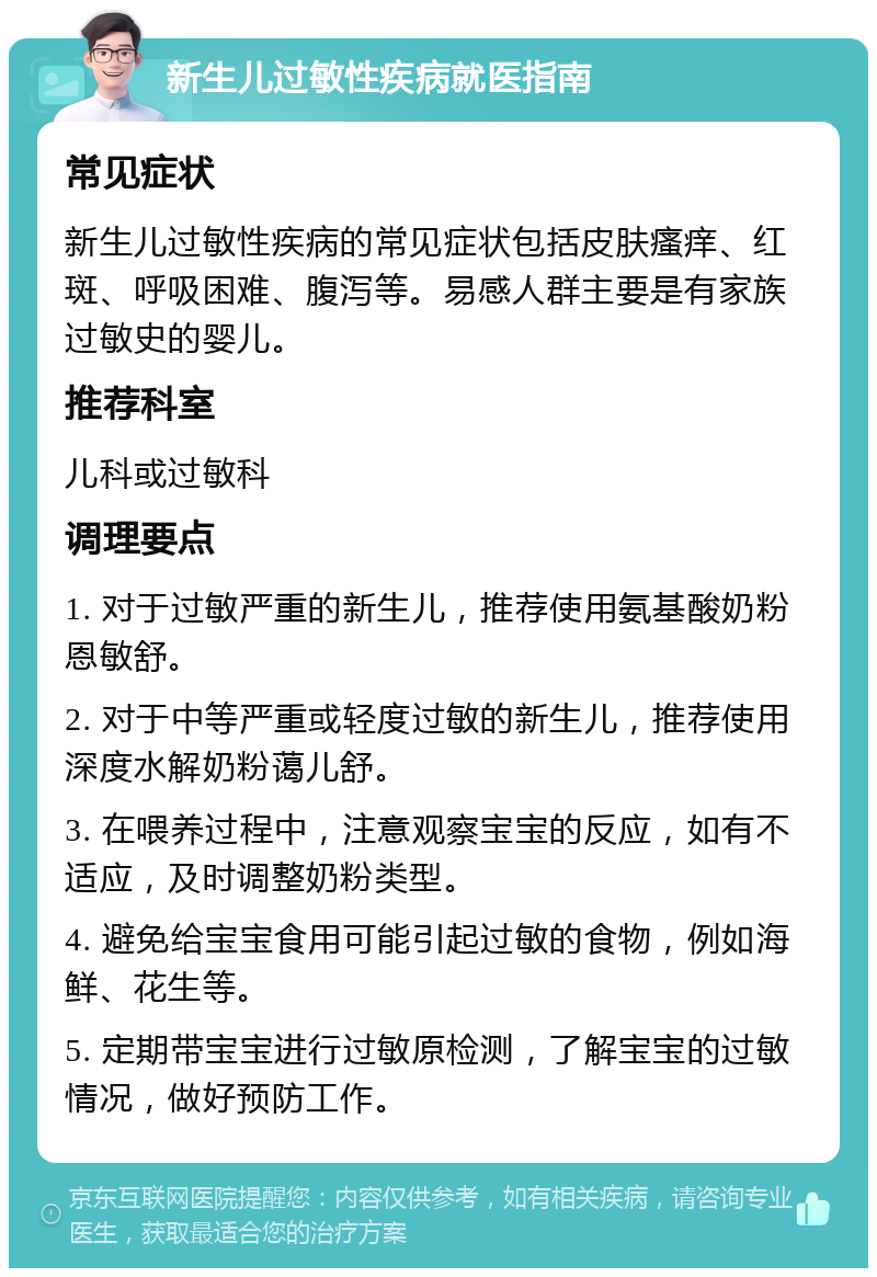 新生儿过敏性疾病就医指南 常见症状 新生儿过敏性疾病的常见症状包括皮肤瘙痒、红斑、呼吸困难、腹泻等。易感人群主要是有家族过敏史的婴儿。 推荐科室 儿科或过敏科 调理要点 1. 对于过敏严重的新生儿，推荐使用氨基酸奶粉恩敏舒。 2. 对于中等严重或轻度过敏的新生儿，推荐使用深度水解奶粉蔼儿舒。 3. 在喂养过程中，注意观察宝宝的反应，如有不适应，及时调整奶粉类型。 4. 避免给宝宝食用可能引起过敏的食物，例如海鲜、花生等。 5. 定期带宝宝进行过敏原检测，了解宝宝的过敏情况，做好预防工作。