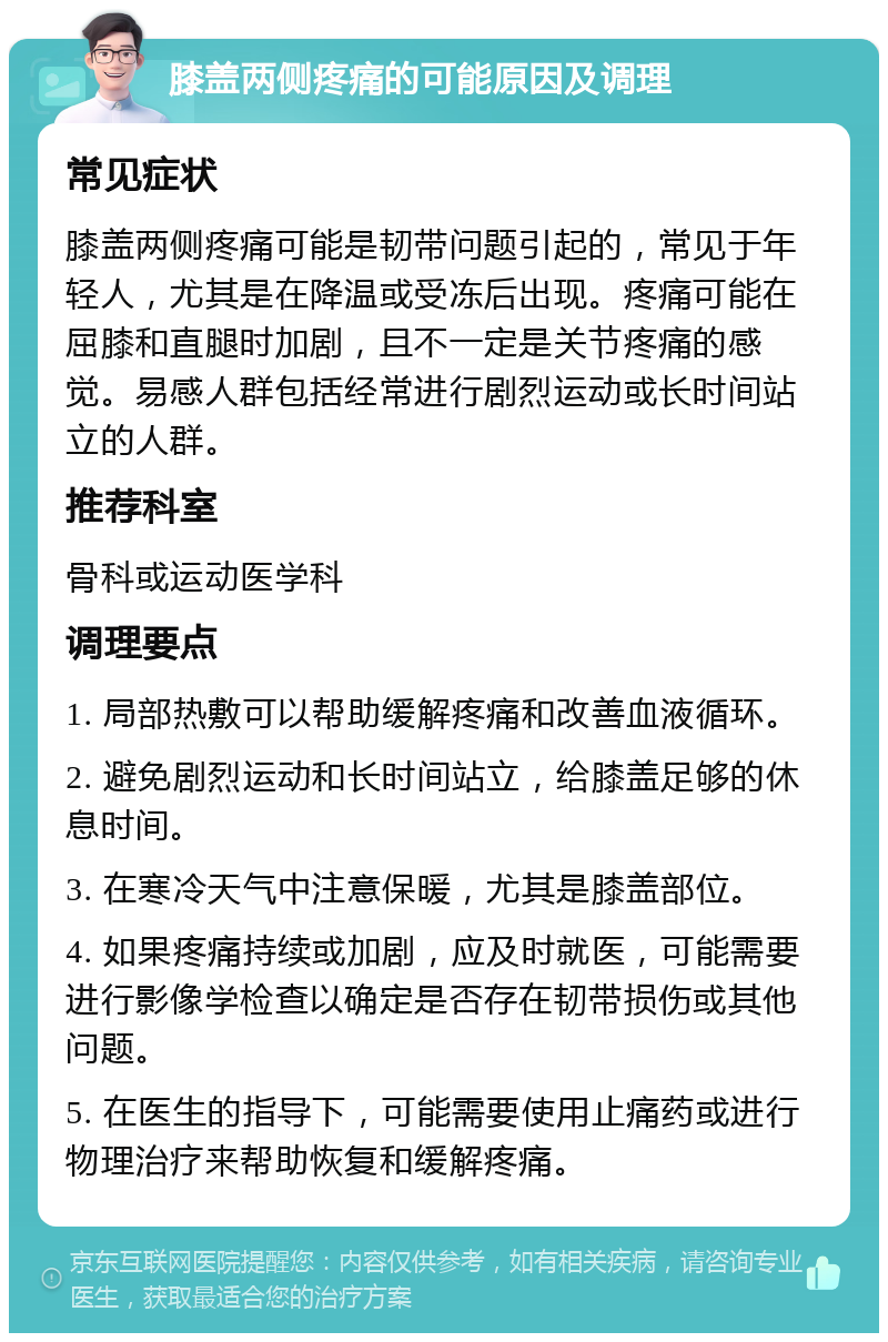 膝盖两侧疼痛的可能原因及调理 常见症状 膝盖两侧疼痛可能是韧带问题引起的，常见于年轻人，尤其是在降温或受冻后出现。疼痛可能在屈膝和直腿时加剧，且不一定是关节疼痛的感觉。易感人群包括经常进行剧烈运动或长时间站立的人群。 推荐科室 骨科或运动医学科 调理要点 1. 局部热敷可以帮助缓解疼痛和改善血液循环。 2. 避免剧烈运动和长时间站立，给膝盖足够的休息时间。 3. 在寒冷天气中注意保暖，尤其是膝盖部位。 4. 如果疼痛持续或加剧，应及时就医，可能需要进行影像学检查以确定是否存在韧带损伤或其他问题。 5. 在医生的指导下，可能需要使用止痛药或进行物理治疗来帮助恢复和缓解疼痛。