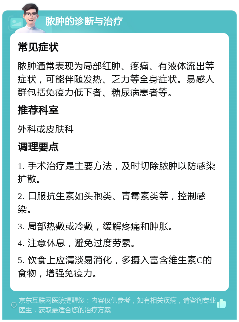 脓肿的诊断与治疗 常见症状 脓肿通常表现为局部红肿、疼痛、有液体流出等症状，可能伴随发热、乏力等全身症状。易感人群包括免疫力低下者、糖尿病患者等。 推荐科室 外科或皮肤科 调理要点 1. 手术治疗是主要方法，及时切除脓肿以防感染扩散。 2. 口服抗生素如头孢类、青霉素类等，控制感染。 3. 局部热敷或冷敷，缓解疼痛和肿胀。 4. 注意休息，避免过度劳累。 5. 饮食上应清淡易消化，多摄入富含维生素C的食物，增强免疫力。