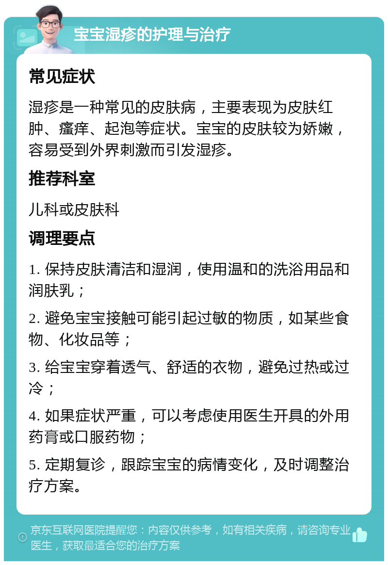 宝宝湿疹的护理与治疗 常见症状 湿疹是一种常见的皮肤病，主要表现为皮肤红肿、瘙痒、起泡等症状。宝宝的皮肤较为娇嫩，容易受到外界刺激而引发湿疹。 推荐科室 儿科或皮肤科 调理要点 1. 保持皮肤清洁和湿润，使用温和的洗浴用品和润肤乳； 2. 避免宝宝接触可能引起过敏的物质，如某些食物、化妆品等； 3. 给宝宝穿着透气、舒适的衣物，避免过热或过冷； 4. 如果症状严重，可以考虑使用医生开具的外用药膏或口服药物； 5. 定期复诊，跟踪宝宝的病情变化，及时调整治疗方案。