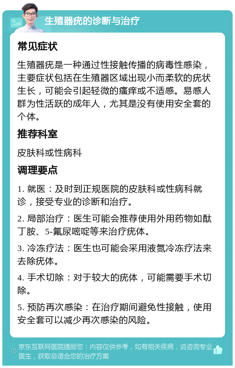 生殖器疣的诊断与治疗 常见症状 生殖器疣是一种通过性接触传播的病毒性感染，主要症状包括在生殖器区域出现小而柔软的疣状生长，可能会引起轻微的瘙痒或不适感。易感人群为性活跃的成年人，尤其是没有使用安全套的个体。 推荐科室 皮肤科或性病科 调理要点 1. 就医：及时到正规医院的皮肤科或性病科就诊，接受专业的诊断和治疗。 2. 局部治疗：医生可能会推荐使用外用药物如酞丁胺、5-氟尿嘧啶等来治疗疣体。 3. 冷冻疗法：医生也可能会采用液氮冷冻疗法来去除疣体。 4. 手术切除：对于较大的疣体，可能需要手术切除。 5. 预防再次感染：在治疗期间避免性接触，使用安全套可以减少再次感染的风险。