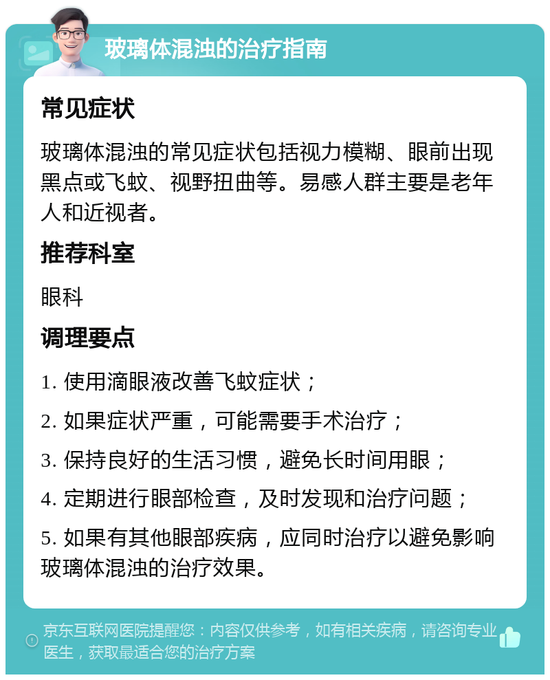 玻璃体混浊的治疗指南 常见症状 玻璃体混浊的常见症状包括视力模糊、眼前出现黑点或飞蚊、视野扭曲等。易感人群主要是老年人和近视者。 推荐科室 眼科 调理要点 1. 使用滴眼液改善飞蚊症状； 2. 如果症状严重，可能需要手术治疗； 3. 保持良好的生活习惯，避免长时间用眼； 4. 定期进行眼部检查，及时发现和治疗问题； 5. 如果有其他眼部疾病，应同时治疗以避免影响玻璃体混浊的治疗效果。