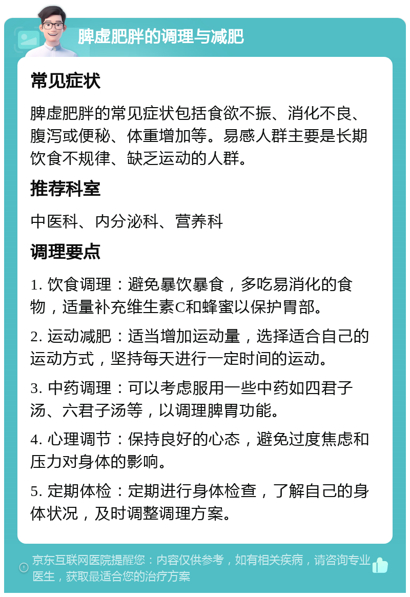 脾虚肥胖的调理与减肥 常见症状 脾虚肥胖的常见症状包括食欲不振、消化不良、腹泻或便秘、体重增加等。易感人群主要是长期饮食不规律、缺乏运动的人群。 推荐科室 中医科、内分泌科、营养科 调理要点 1. 饮食调理：避免暴饮暴食，多吃易消化的食物，适量补充维生素C和蜂蜜以保护胃部。 2. 运动减肥：适当增加运动量，选择适合自己的运动方式，坚持每天进行一定时间的运动。 3. 中药调理：可以考虑服用一些中药如四君子汤、六君子汤等，以调理脾胃功能。 4. 心理调节：保持良好的心态，避免过度焦虑和压力对身体的影响。 5. 定期体检：定期进行身体检查，了解自己的身体状况，及时调整调理方案。