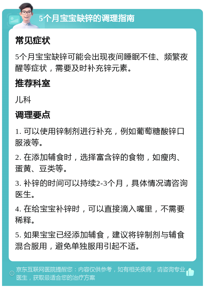 5个月宝宝缺锌的调理指南 常见症状 5个月宝宝缺锌可能会出现夜间睡眠不佳、频繁夜醒等症状，需要及时补充锌元素。 推荐科室 儿科 调理要点 1. 可以使用锌制剂进行补充，例如葡萄糖酸锌口服液等。 2. 在添加辅食时，选择富含锌的食物，如瘦肉、蛋黄、豆类等。 3. 补锌的时间可以持续2-3个月，具体情况请咨询医生。 4. 在给宝宝补锌时，可以直接滴入嘴里，不需要稀释。 5. 如果宝宝已经添加辅食，建议将锌制剂与辅食混合服用，避免单独服用引起不适。