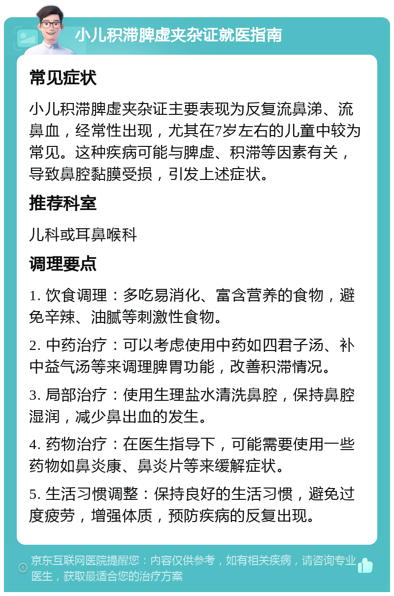 小儿积滞脾虚夹杂证就医指南 常见症状 小儿积滞脾虚夹杂证主要表现为反复流鼻涕、流鼻血，经常性出现，尤其在7岁左右的儿童中较为常见。这种疾病可能与脾虚、积滞等因素有关，导致鼻腔黏膜受损，引发上述症状。 推荐科室 儿科或耳鼻喉科 调理要点 1. 饮食调理：多吃易消化、富含营养的食物，避免辛辣、油腻等刺激性食物。 2. 中药治疗：可以考虑使用中药如四君子汤、补中益气汤等来调理脾胃功能，改善积滞情况。 3. 局部治疗：使用生理盐水清洗鼻腔，保持鼻腔湿润，减少鼻出血的发生。 4. 药物治疗：在医生指导下，可能需要使用一些药物如鼻炎康、鼻炎片等来缓解症状。 5. 生活习惯调整：保持良好的生活习惯，避免过度疲劳，增强体质，预防疾病的反复出现。