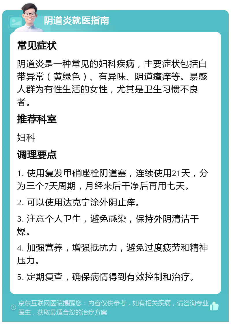 阴道炎就医指南 常见症状 阴道炎是一种常见的妇科疾病，主要症状包括白带异常（黄绿色）、有异味、阴道瘙痒等。易感人群为有性生活的女性，尤其是卫生习惯不良者。 推荐科室 妇科 调理要点 1. 使用复发甲硝唑栓阴道塞，连续使用21天，分为三个7天周期，月经来后干净后再用七天。 2. 可以使用达克宁涂外阴止痒。 3. 注意个人卫生，避免感染，保持外阴清洁干燥。 4. 加强营养，增强抵抗力，避免过度疲劳和精神压力。 5. 定期复查，确保病情得到有效控制和治疗。