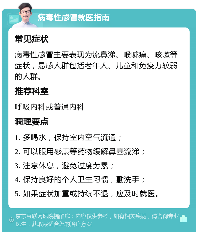 病毒性感冒就医指南 常见症状 病毒性感冒主要表现为流鼻涕、喉咙痛、咳嗽等症状，易感人群包括老年人、儿童和免疫力较弱的人群。 推荐科室 呼吸内科或普通内科 调理要点 1. 多喝水，保持室内空气流通； 2. 可以服用感康等药物缓解鼻塞流涕； 3. 注意休息，避免过度劳累； 4. 保持良好的个人卫生习惯，勤洗手； 5. 如果症状加重或持续不退，应及时就医。