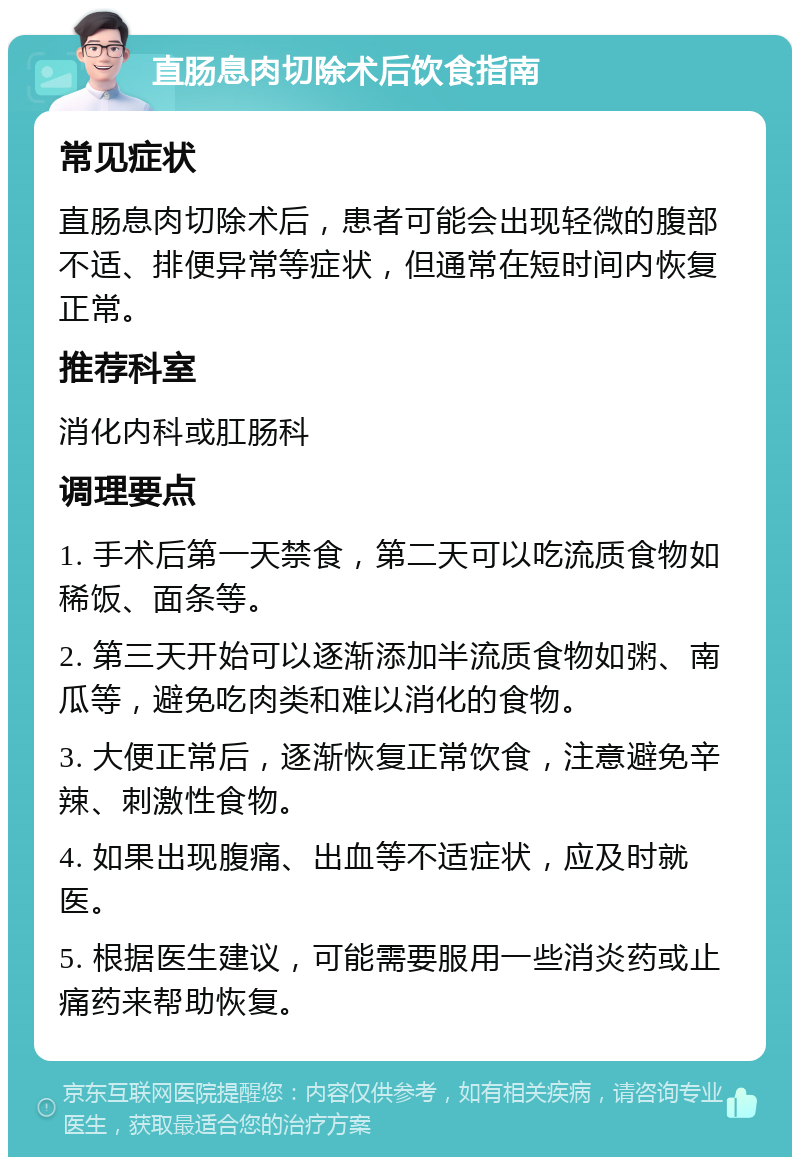 直肠息肉切除术后饮食指南 常见症状 直肠息肉切除术后，患者可能会出现轻微的腹部不适、排便异常等症状，但通常在短时间内恢复正常。 推荐科室 消化内科或肛肠科 调理要点 1. 手术后第一天禁食，第二天可以吃流质食物如稀饭、面条等。 2. 第三天开始可以逐渐添加半流质食物如粥、南瓜等，避免吃肉类和难以消化的食物。 3. 大便正常后，逐渐恢复正常饮食，注意避免辛辣、刺激性食物。 4. 如果出现腹痛、出血等不适症状，应及时就医。 5. 根据医生建议，可能需要服用一些消炎药或止痛药来帮助恢复。