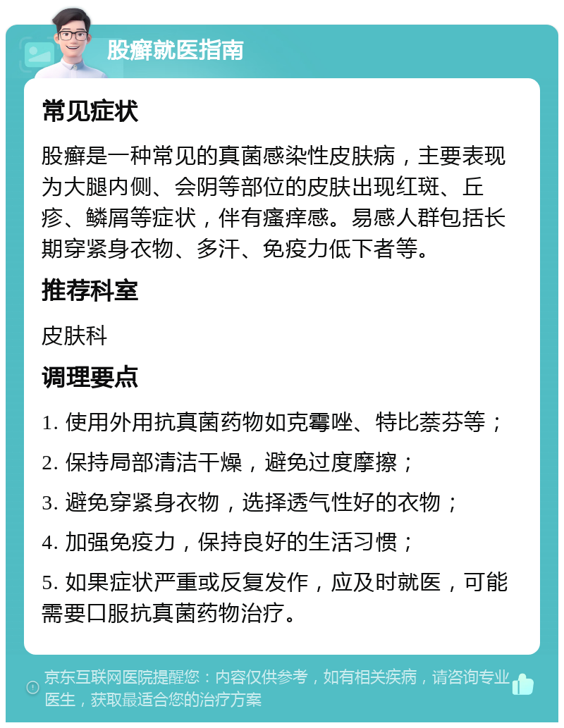 股癣就医指南 常见症状 股癣是一种常见的真菌感染性皮肤病，主要表现为大腿内侧、会阴等部位的皮肤出现红斑、丘疹、鳞屑等症状，伴有瘙痒感。易感人群包括长期穿紧身衣物、多汗、免疫力低下者等。 推荐科室 皮肤科 调理要点 1. 使用外用抗真菌药物如克霉唑、特比萘芬等； 2. 保持局部清洁干燥，避免过度摩擦； 3. 避免穿紧身衣物，选择透气性好的衣物； 4. 加强免疫力，保持良好的生活习惯； 5. 如果症状严重或反复发作，应及时就医，可能需要口服抗真菌药物治疗。