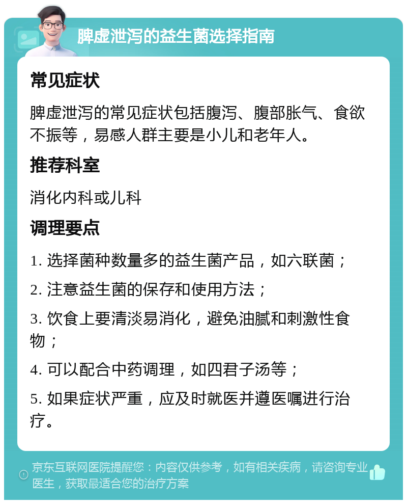 脾虚泄泻的益生菌选择指南 常见症状 脾虚泄泻的常见症状包括腹泻、腹部胀气、食欲不振等，易感人群主要是小儿和老年人。 推荐科室 消化内科或儿科 调理要点 1. 选择菌种数量多的益生菌产品，如六联菌； 2. 注意益生菌的保存和使用方法； 3. 饮食上要清淡易消化，避免油腻和刺激性食物； 4. 可以配合中药调理，如四君子汤等； 5. 如果症状严重，应及时就医并遵医嘱进行治疗。