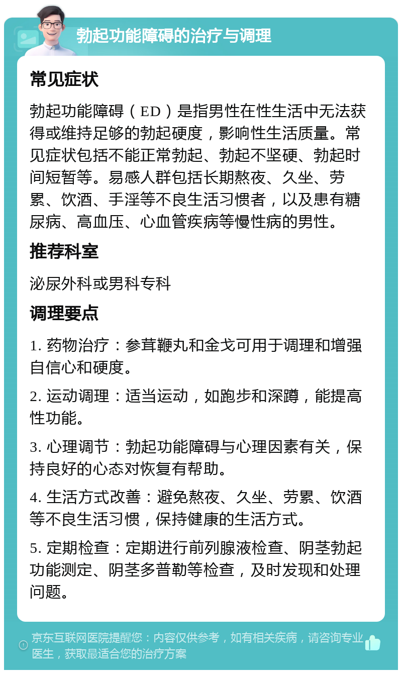 勃起功能障碍的治疗与调理 常见症状 勃起功能障碍（ED）是指男性在性生活中无法获得或维持足够的勃起硬度，影响性生活质量。常见症状包括不能正常勃起、勃起不坚硬、勃起时间短暂等。易感人群包括长期熬夜、久坐、劳累、饮酒、手淫等不良生活习惯者，以及患有糖尿病、高血压、心血管疾病等慢性病的男性。 推荐科室 泌尿外科或男科专科 调理要点 1. 药物治疗：参茸鞭丸和金戈可用于调理和增强自信心和硬度。 2. 运动调理：适当运动，如跑步和深蹲，能提高性功能。 3. 心理调节：勃起功能障碍与心理因素有关，保持良好的心态对恢复有帮助。 4. 生活方式改善：避免熬夜、久坐、劳累、饮酒等不良生活习惯，保持健康的生活方式。 5. 定期检查：定期进行前列腺液检查、阴茎勃起功能测定、阴茎多普勒等检查，及时发现和处理问题。