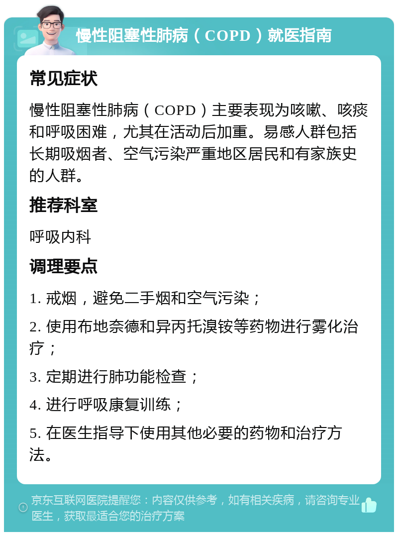 慢性阻塞性肺病（COPD）就医指南 常见症状 慢性阻塞性肺病（COPD）主要表现为咳嗽、咳痰和呼吸困难，尤其在活动后加重。易感人群包括长期吸烟者、空气污染严重地区居民和有家族史的人群。 推荐科室 呼吸内科 调理要点 1. 戒烟，避免二手烟和空气污染； 2. 使用布地奈德和异丙托溴铵等药物进行雾化治疗； 3. 定期进行肺功能检查； 4. 进行呼吸康复训练； 5. 在医生指导下使用其他必要的药物和治疗方法。