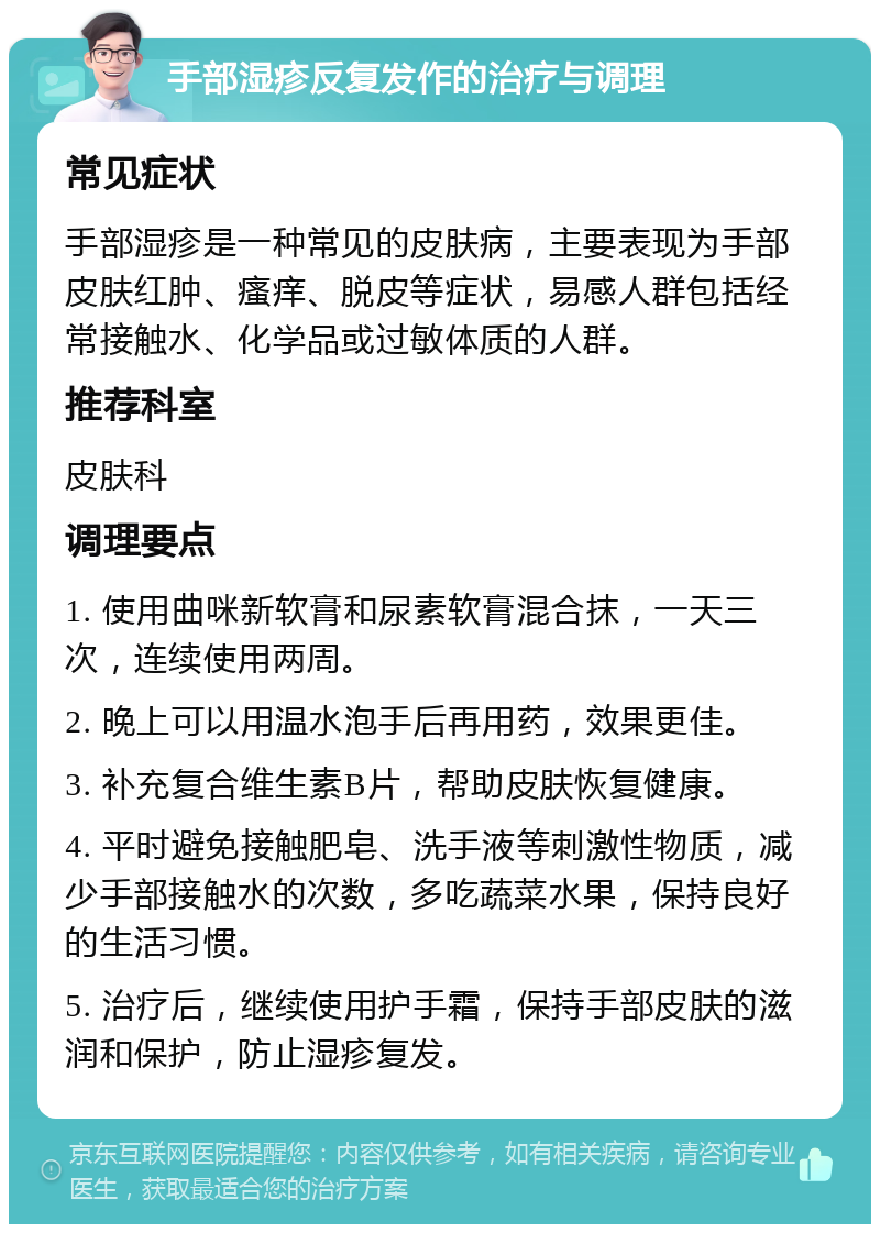 手部湿疹反复发作的治疗与调理 常见症状 手部湿疹是一种常见的皮肤病，主要表现为手部皮肤红肿、瘙痒、脱皮等症状，易感人群包括经常接触水、化学品或过敏体质的人群。 推荐科室 皮肤科 调理要点 1. 使用曲咪新软膏和尿素软膏混合抹，一天三次，连续使用两周。 2. 晚上可以用温水泡手后再用药，效果更佳。 3. 补充复合维生素B片，帮助皮肤恢复健康。 4. 平时避免接触肥皂、洗手液等刺激性物质，减少手部接触水的次数，多吃蔬菜水果，保持良好的生活习惯。 5. 治疗后，继续使用护手霜，保持手部皮肤的滋润和保护，防止湿疹复发。