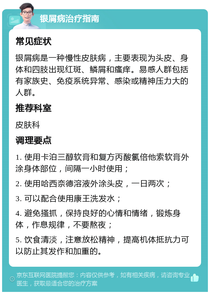 银屑病治疗指南 常见症状 银屑病是一种慢性皮肤病，主要表现为头皮、身体和四肢出现红斑、鳞屑和瘙痒。易感人群包括有家族史、免疫系统异常、感染或精神压力大的人群。 推荐科室 皮肤科 调理要点 1. 使用卡泊三醇软膏和复方丙酸氯倍他索软膏外涂身体部位，间隔一小时使用； 2. 使用哈西奈德溶液外涂头皮，一日两次； 3. 可以配合使用康王洗发水； 4. 避免搔抓，保持良好的心情和情绪，锻炼身体，作息规律，不要熬夜； 5. 饮食清淡，注意放松精神，提高机体抵抗力可以防止其发作和加重的。