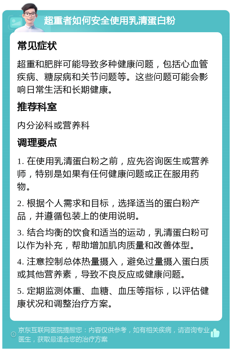 超重者如何安全使用乳清蛋白粉 常见症状 超重和肥胖可能导致多种健康问题，包括心血管疾病、糖尿病和关节问题等。这些问题可能会影响日常生活和长期健康。 推荐科室 内分泌科或营养科 调理要点 1. 在使用乳清蛋白粉之前，应先咨询医生或营养师，特别是如果有任何健康问题或正在服用药物。 2. 根据个人需求和目标，选择适当的蛋白粉产品，并遵循包装上的使用说明。 3. 结合均衡的饮食和适当的运动，乳清蛋白粉可以作为补充，帮助增加肌肉质量和改善体型。 4. 注意控制总体热量摄入，避免过量摄入蛋白质或其他营养素，导致不良反应或健康问题。 5. 定期监测体重、血糖、血压等指标，以评估健康状况和调整治疗方案。