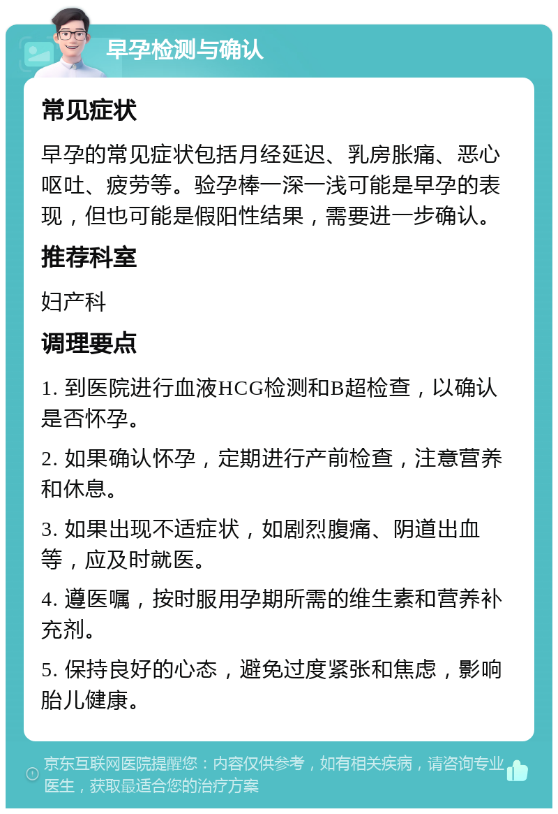 早孕检测与确认 常见症状 早孕的常见症状包括月经延迟、乳房胀痛、恶心呕吐、疲劳等。验孕棒一深一浅可能是早孕的表现，但也可能是假阳性结果，需要进一步确认。 推荐科室 妇产科 调理要点 1. 到医院进行血液HCG检测和B超检查，以确认是否怀孕。 2. 如果确认怀孕，定期进行产前检查，注意营养和休息。 3. 如果出现不适症状，如剧烈腹痛、阴道出血等，应及时就医。 4. 遵医嘱，按时服用孕期所需的维生素和营养补充剂。 5. 保持良好的心态，避免过度紧张和焦虑，影响胎儿健康。