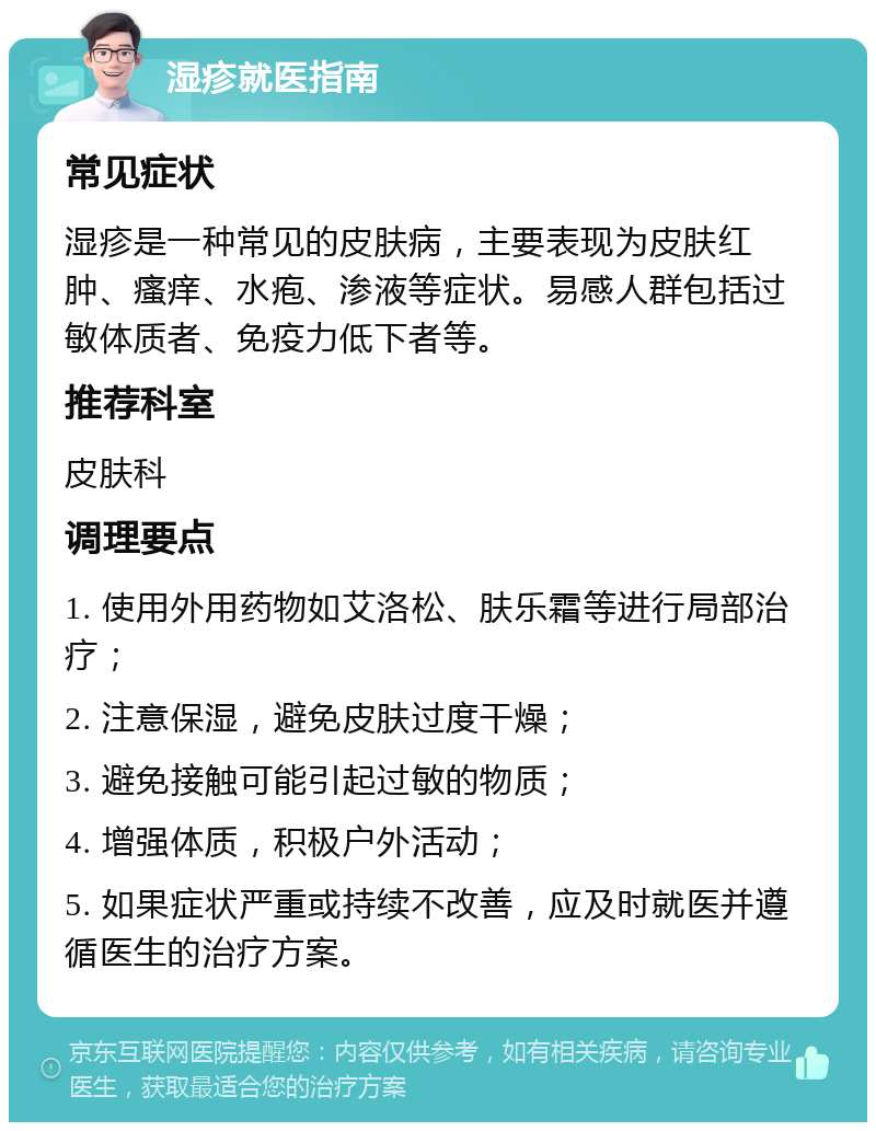 湿疹就医指南 常见症状 湿疹是一种常见的皮肤病，主要表现为皮肤红肿、瘙痒、水疱、渗液等症状。易感人群包括过敏体质者、免疫力低下者等。 推荐科室 皮肤科 调理要点 1. 使用外用药物如艾洛松、肤乐霜等进行局部治疗； 2. 注意保湿，避免皮肤过度干燥； 3. 避免接触可能引起过敏的物质； 4. 增强体质，积极户外活动； 5. 如果症状严重或持续不改善，应及时就医并遵循医生的治疗方案。