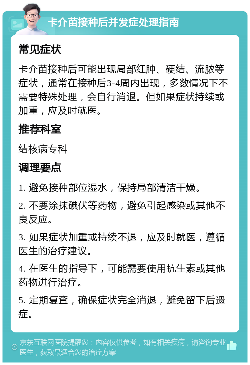 卡介苗接种后并发症处理指南 常见症状 卡介苗接种后可能出现局部红肿、硬结、流脓等症状，通常在接种后3-4周内出现，多数情况下不需要特殊处理，会自行消退。但如果症状持续或加重，应及时就医。 推荐科室 结核病专科 调理要点 1. 避免接种部位湿水，保持局部清洁干燥。 2. 不要涂抹碘伏等药物，避免引起感染或其他不良反应。 3. 如果症状加重或持续不退，应及时就医，遵循医生的治疗建议。 4. 在医生的指导下，可能需要使用抗生素或其他药物进行治疗。 5. 定期复查，确保症状完全消退，避免留下后遗症。