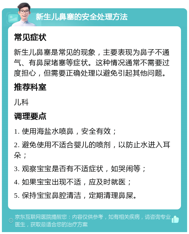 新生儿鼻塞的安全处理方法 常见症状 新生儿鼻塞是常见的现象，主要表现为鼻子不通气、有鼻屎堵塞等症状。这种情况通常不需要过度担心，但需要正确处理以避免引起其他问题。 推荐科室 儿科 调理要点 1. 使用海盐水喷鼻，安全有效； 2. 避免使用不适合婴儿的喷剂，以防止水进入耳朵； 3. 观察宝宝是否有不适症状，如哭闹等； 4. 如果宝宝出现不适，应及时就医； 5. 保持宝宝鼻腔清洁，定期清理鼻屎。