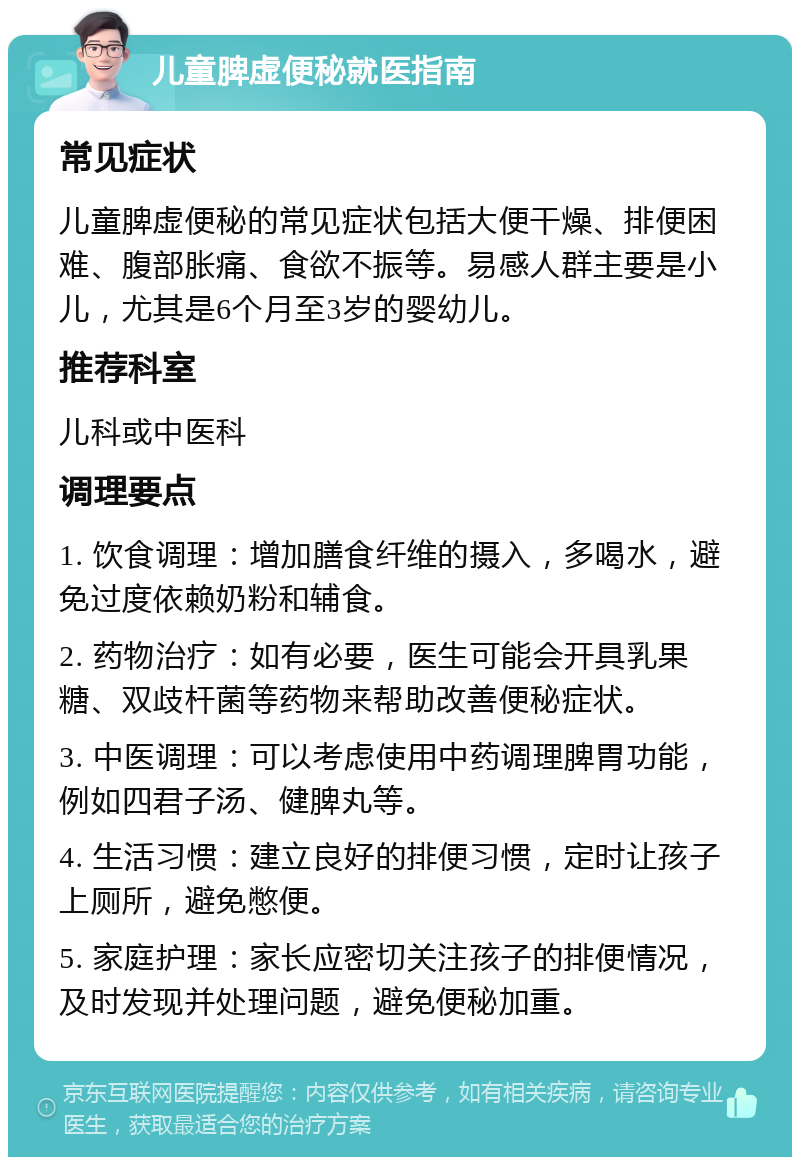 儿童脾虚便秘就医指南 常见症状 儿童脾虚便秘的常见症状包括大便干燥、排便困难、腹部胀痛、食欲不振等。易感人群主要是小儿，尤其是6个月至3岁的婴幼儿。 推荐科室 儿科或中医科 调理要点 1. 饮食调理：增加膳食纤维的摄入，多喝水，避免过度依赖奶粉和辅食。 2. 药物治疗：如有必要，医生可能会开具乳果糖、双歧杆菌等药物来帮助改善便秘症状。 3. 中医调理：可以考虑使用中药调理脾胃功能，例如四君子汤、健脾丸等。 4. 生活习惯：建立良好的排便习惯，定时让孩子上厕所，避免憋便。 5. 家庭护理：家长应密切关注孩子的排便情况，及时发现并处理问题，避免便秘加重。