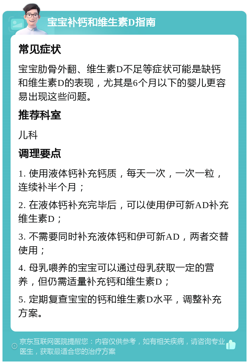 宝宝补钙和维生素D指南 常见症状 宝宝肋骨外翻、维生素D不足等症状可能是缺钙和维生素D的表现，尤其是6个月以下的婴儿更容易出现这些问题。 推荐科室 儿科 调理要点 1. 使用液体钙补充钙质，每天一次，一次一粒，连续补半个月； 2. 在液体钙补充完毕后，可以使用伊可新AD补充维生素D； 3. 不需要同时补充液体钙和伊可新AD，两者交替使用； 4. 母乳喂养的宝宝可以通过母乳获取一定的营养，但仍需适量补充钙和维生素D； 5. 定期复查宝宝的钙和维生素D水平，调整补充方案。