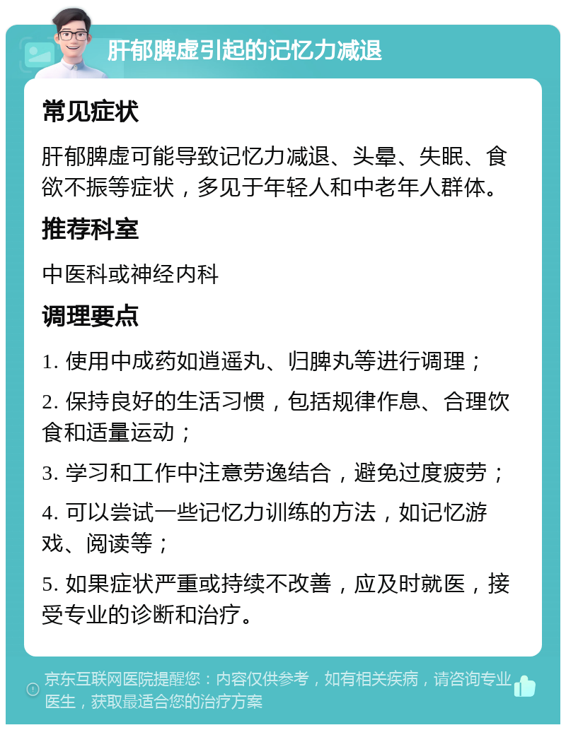 肝郁脾虚引起的记忆力减退 常见症状 肝郁脾虚可能导致记忆力减退、头晕、失眠、食欲不振等症状，多见于年轻人和中老年人群体。 推荐科室 中医科或神经内科 调理要点 1. 使用中成药如逍遥丸、归脾丸等进行调理； 2. 保持良好的生活习惯，包括规律作息、合理饮食和适量运动； 3. 学习和工作中注意劳逸结合，避免过度疲劳； 4. 可以尝试一些记忆力训练的方法，如记忆游戏、阅读等； 5. 如果症状严重或持续不改善，应及时就医，接受专业的诊断和治疗。