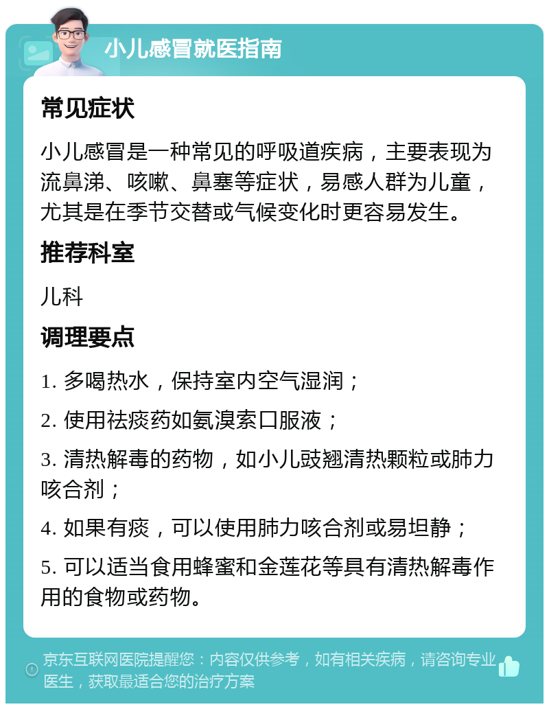 小儿感冒就医指南 常见症状 小儿感冒是一种常见的呼吸道疾病，主要表现为流鼻涕、咳嗽、鼻塞等症状，易感人群为儿童，尤其是在季节交替或气候变化时更容易发生。 推荐科室 儿科 调理要点 1. 多喝热水，保持室内空气湿润； 2. 使用祛痰药如氨溴索口服液； 3. 清热解毒的药物，如小儿豉翘清热颗粒或肺力咳合剂； 4. 如果有痰，可以使用肺力咳合剂或易坦静； 5. 可以适当食用蜂蜜和金莲花等具有清热解毒作用的食物或药物。