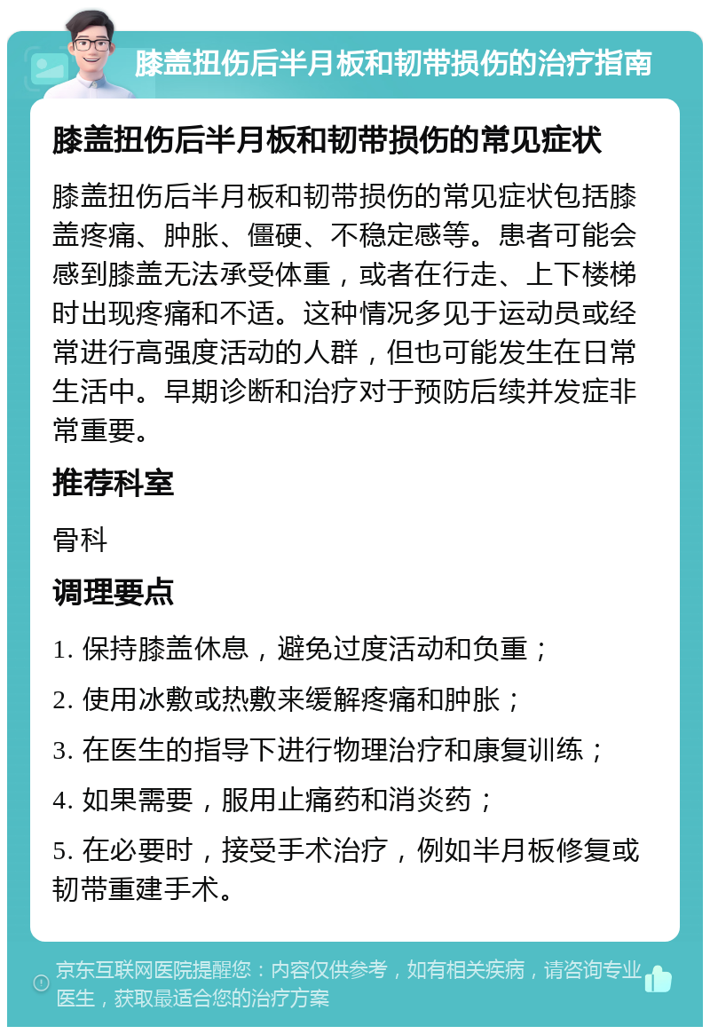 膝盖扭伤后半月板和韧带损伤的治疗指南 膝盖扭伤后半月板和韧带损伤的常见症状 膝盖扭伤后半月板和韧带损伤的常见症状包括膝盖疼痛、肿胀、僵硬、不稳定感等。患者可能会感到膝盖无法承受体重，或者在行走、上下楼梯时出现疼痛和不适。这种情况多见于运动员或经常进行高强度活动的人群，但也可能发生在日常生活中。早期诊断和治疗对于预防后续并发症非常重要。 推荐科室 骨科 调理要点 1. 保持膝盖休息，避免过度活动和负重； 2. 使用冰敷或热敷来缓解疼痛和肿胀； 3. 在医生的指导下进行物理治疗和康复训练； 4. 如果需要，服用止痛药和消炎药； 5. 在必要时，接受手术治疗，例如半月板修复或韧带重建手术。