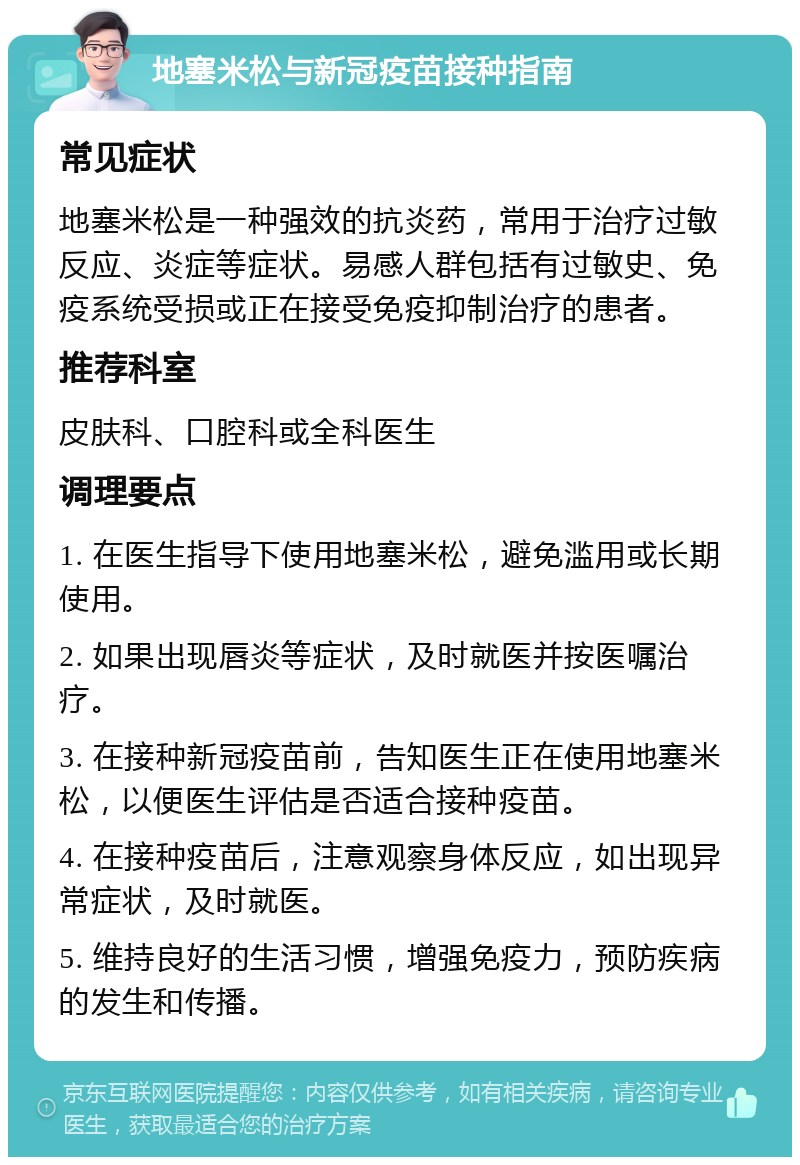 地塞米松与新冠疫苗接种指南 常见症状 地塞米松是一种强效的抗炎药，常用于治疗过敏反应、炎症等症状。易感人群包括有过敏史、免疫系统受损或正在接受免疫抑制治疗的患者。 推荐科室 皮肤科、口腔科或全科医生 调理要点 1. 在医生指导下使用地塞米松，避免滥用或长期使用。 2. 如果出现唇炎等症状，及时就医并按医嘱治疗。 3. 在接种新冠疫苗前，告知医生正在使用地塞米松，以便医生评估是否适合接种疫苗。 4. 在接种疫苗后，注意观察身体反应，如出现异常症状，及时就医。 5. 维持良好的生活习惯，增强免疫力，预防疾病的发生和传播。