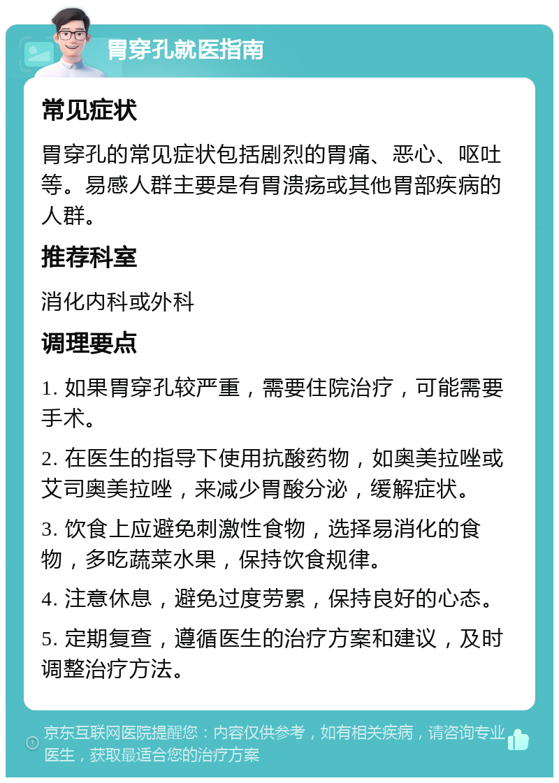 胃穿孔就医指南 常见症状 胃穿孔的常见症状包括剧烈的胃痛、恶心、呕吐等。易感人群主要是有胃溃疡或其他胃部疾病的人群。 推荐科室 消化内科或外科 调理要点 1. 如果胃穿孔较严重，需要住院治疗，可能需要手术。 2. 在医生的指导下使用抗酸药物，如奥美拉唑或艾司奥美拉唑，来减少胃酸分泌，缓解症状。 3. 饮食上应避免刺激性食物，选择易消化的食物，多吃蔬菜水果，保持饮食规律。 4. 注意休息，避免过度劳累，保持良好的心态。 5. 定期复查，遵循医生的治疗方案和建议，及时调整治疗方法。