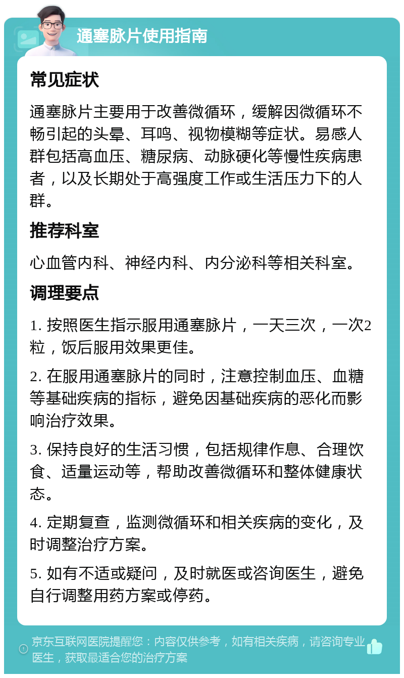 通塞脉片使用指南 常见症状 通塞脉片主要用于改善微循环，缓解因微循环不畅引起的头晕、耳鸣、视物模糊等症状。易感人群包括高血压、糖尿病、动脉硬化等慢性疾病患者，以及长期处于高强度工作或生活压力下的人群。 推荐科室 心血管内科、神经内科、内分泌科等相关科室。 调理要点 1. 按照医生指示服用通塞脉片，一天三次，一次2粒，饭后服用效果更佳。 2. 在服用通塞脉片的同时，注意控制血压、血糖等基础疾病的指标，避免因基础疾病的恶化而影响治疗效果。 3. 保持良好的生活习惯，包括规律作息、合理饮食、适量运动等，帮助改善微循环和整体健康状态。 4. 定期复查，监测微循环和相关疾病的变化，及时调整治疗方案。 5. 如有不适或疑问，及时就医或咨询医生，避免自行调整用药方案或停药。