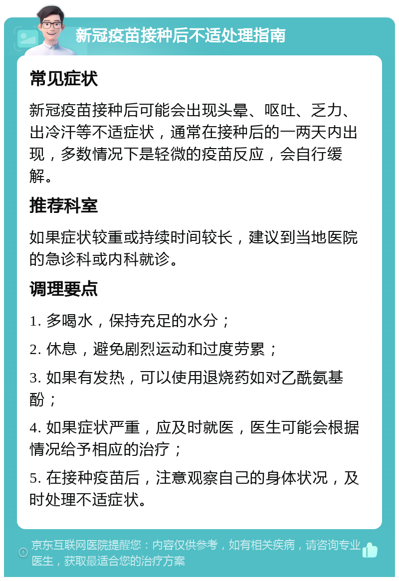 新冠疫苗接种后不适处理指南 常见症状 新冠疫苗接种后可能会出现头晕、呕吐、乏力、出冷汗等不适症状，通常在接种后的一两天内出现，多数情况下是轻微的疫苗反应，会自行缓解。 推荐科室 如果症状较重或持续时间较长，建议到当地医院的急诊科或内科就诊。 调理要点 1. 多喝水，保持充足的水分； 2. 休息，避免剧烈运动和过度劳累； 3. 如果有发热，可以使用退烧药如对乙酰氨基酚； 4. 如果症状严重，应及时就医，医生可能会根据情况给予相应的治疗； 5. 在接种疫苗后，注意观察自己的身体状况，及时处理不适症状。