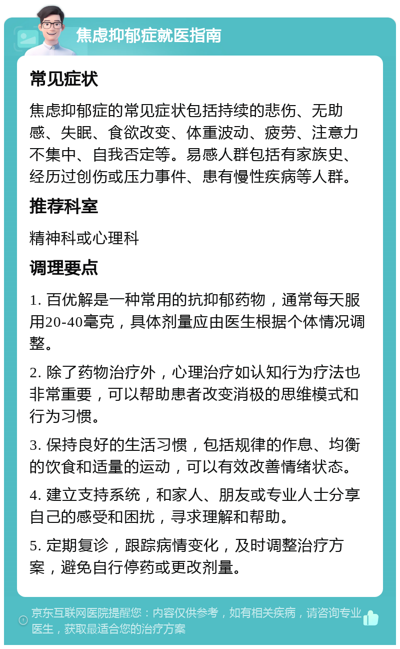 焦虑抑郁症就医指南 常见症状 焦虑抑郁症的常见症状包括持续的悲伤、无助感、失眠、食欲改变、体重波动、疲劳、注意力不集中、自我否定等。易感人群包括有家族史、经历过创伤或压力事件、患有慢性疾病等人群。 推荐科室 精神科或心理科 调理要点 1. 百优解是一种常用的抗抑郁药物，通常每天服用20-40毫克，具体剂量应由医生根据个体情况调整。 2. 除了药物治疗外，心理治疗如认知行为疗法也非常重要，可以帮助患者改变消极的思维模式和行为习惯。 3. 保持良好的生活习惯，包括规律的作息、均衡的饮食和适量的运动，可以有效改善情绪状态。 4. 建立支持系统，和家人、朋友或专业人士分享自己的感受和困扰，寻求理解和帮助。 5. 定期复诊，跟踪病情变化，及时调整治疗方案，避免自行停药或更改剂量。