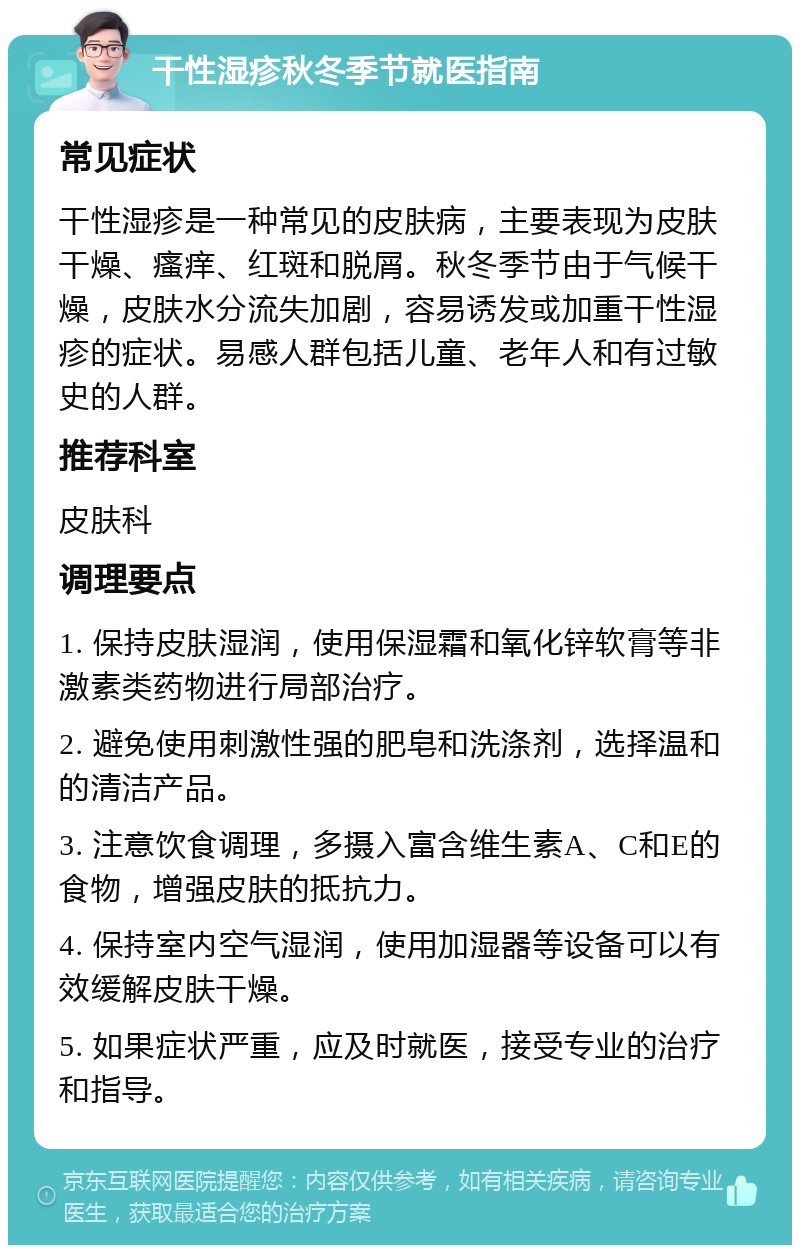 干性湿疹秋冬季节就医指南 常见症状 干性湿疹是一种常见的皮肤病，主要表现为皮肤干燥、瘙痒、红斑和脱屑。秋冬季节由于气候干燥，皮肤水分流失加剧，容易诱发或加重干性湿疹的症状。易感人群包括儿童、老年人和有过敏史的人群。 推荐科室 皮肤科 调理要点 1. 保持皮肤湿润，使用保湿霜和氧化锌软膏等非激素类药物进行局部治疗。 2. 避免使用刺激性强的肥皂和洗涤剂，选择温和的清洁产品。 3. 注意饮食调理，多摄入富含维生素A、C和E的食物，增强皮肤的抵抗力。 4. 保持室内空气湿润，使用加湿器等设备可以有效缓解皮肤干燥。 5. 如果症状严重，应及时就医，接受专业的治疗和指导。