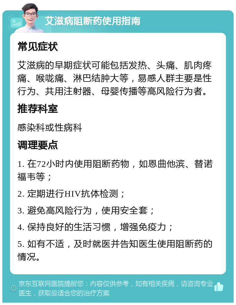 艾滋病阻断药使用指南 常见症状 艾滋病的早期症状可能包括发热、头痛、肌肉疼痛、喉咙痛、淋巴结肿大等，易感人群主要是性行为、共用注射器、母婴传播等高风险行为者。 推荐科室 感染科或性病科 调理要点 1. 在72小时内使用阻断药物，如恩曲他滨、替诺福韦等； 2. 定期进行HIV抗体检测； 3. 避免高风险行为，使用安全套； 4. 保持良好的生活习惯，增强免疫力； 5. 如有不适，及时就医并告知医生使用阻断药的情况。