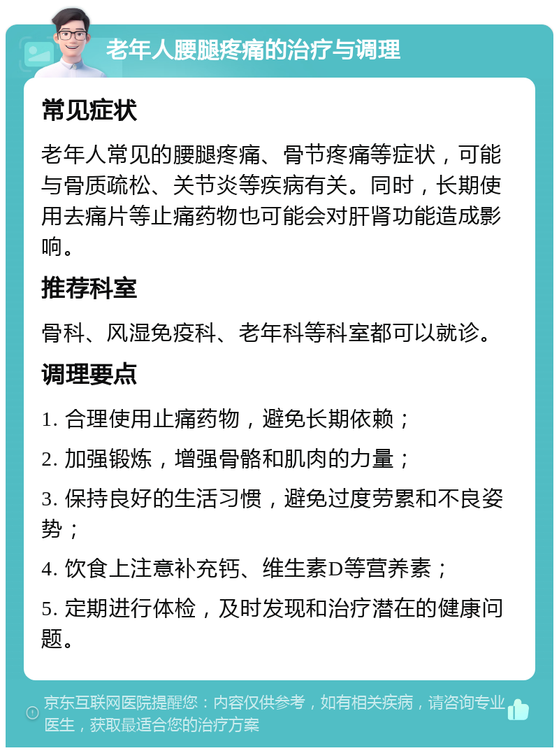 老年人腰腿疼痛的治疗与调理 常见症状 老年人常见的腰腿疼痛、骨节疼痛等症状，可能与骨质疏松、关节炎等疾病有关。同时，长期使用去痛片等止痛药物也可能会对肝肾功能造成影响。 推荐科室 骨科、风湿免疫科、老年科等科室都可以就诊。 调理要点 1. 合理使用止痛药物，避免长期依赖； 2. 加强锻炼，增强骨骼和肌肉的力量； 3. 保持良好的生活习惯，避免过度劳累和不良姿势； 4. 饮食上注意补充钙、维生素D等营养素； 5. 定期进行体检，及时发现和治疗潜在的健康问题。