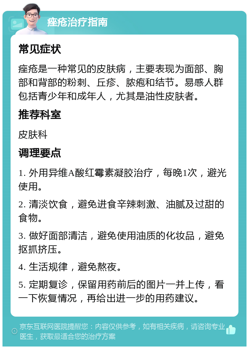 痤疮治疗指南 常见症状 痤疮是一种常见的皮肤病，主要表现为面部、胸部和背部的粉刺、丘疹、脓疱和结节。易感人群包括青少年和成年人，尤其是油性皮肤者。 推荐科室 皮肤科 调理要点 1. 外用异维A酸红霉素凝胶治疗，每晚1次，避光使用。 2. 清淡饮食，避免进食辛辣刺激、油腻及过甜的食物。 3. 做好面部清洁，避免使用油质的化妆品，避免抠抓挤压。 4. 生活规律，避免熬夜。 5. 定期复诊，保留用药前后的图片一并上传，看一下恢复情况，再给出进一步的用药建议。