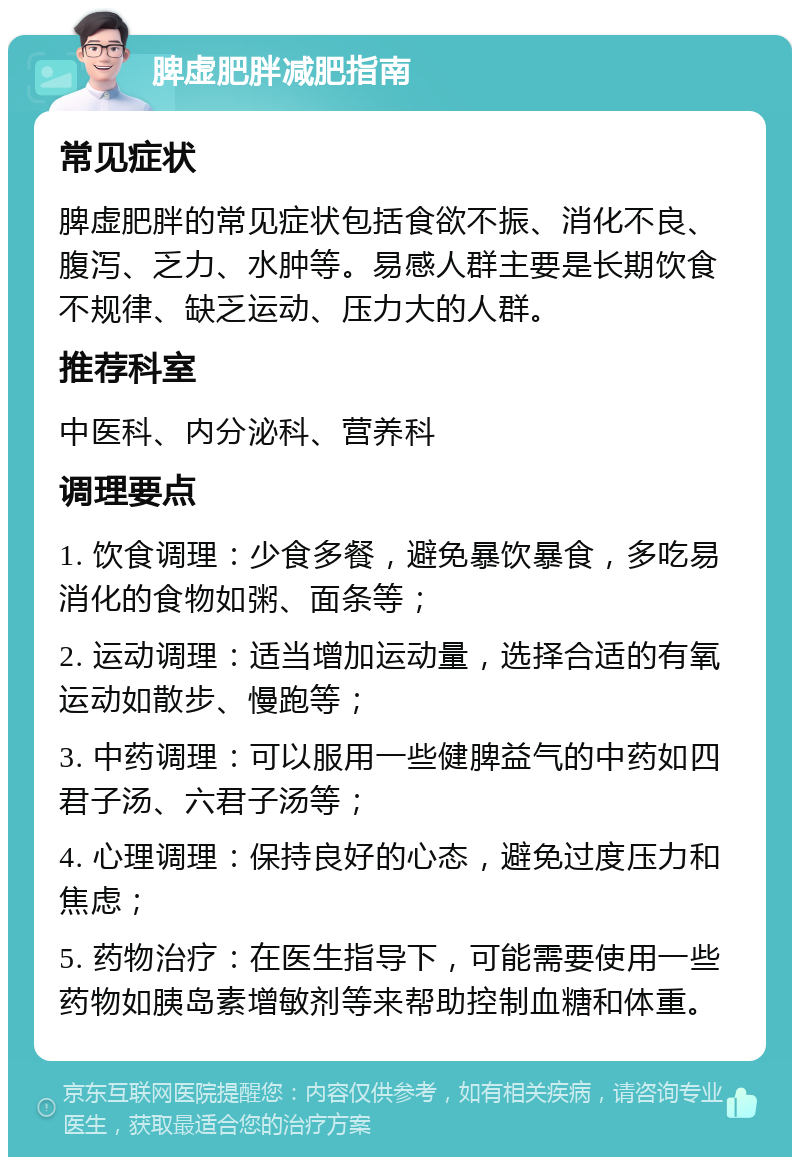 脾虚肥胖减肥指南 常见症状 脾虚肥胖的常见症状包括食欲不振、消化不良、腹泻、乏力、水肿等。易感人群主要是长期饮食不规律、缺乏运动、压力大的人群。 推荐科室 中医科、内分泌科、营养科 调理要点 1. 饮食调理：少食多餐，避免暴饮暴食，多吃易消化的食物如粥、面条等； 2. 运动调理：适当增加运动量，选择合适的有氧运动如散步、慢跑等； 3. 中药调理：可以服用一些健脾益气的中药如四君子汤、六君子汤等； 4. 心理调理：保持良好的心态，避免过度压力和焦虑； 5. 药物治疗：在医生指导下，可能需要使用一些药物如胰岛素增敏剂等来帮助控制血糖和体重。