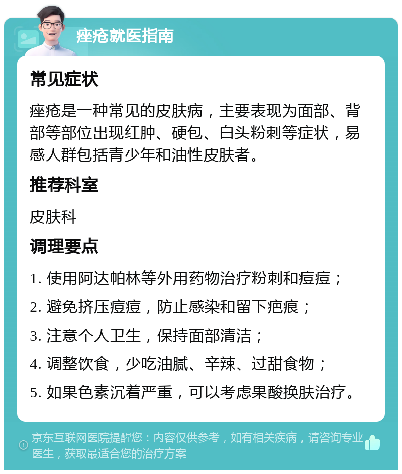 痤疮就医指南 常见症状 痤疮是一种常见的皮肤病，主要表现为面部、背部等部位出现红肿、硬包、白头粉刺等症状，易感人群包括青少年和油性皮肤者。 推荐科室 皮肤科 调理要点 1. 使用阿达帕林等外用药物治疗粉刺和痘痘； 2. 避免挤压痘痘，防止感染和留下疤痕； 3. 注意个人卫生，保持面部清洁； 4. 调整饮食，少吃油腻、辛辣、过甜食物； 5. 如果色素沉着严重，可以考虑果酸换肤治疗。