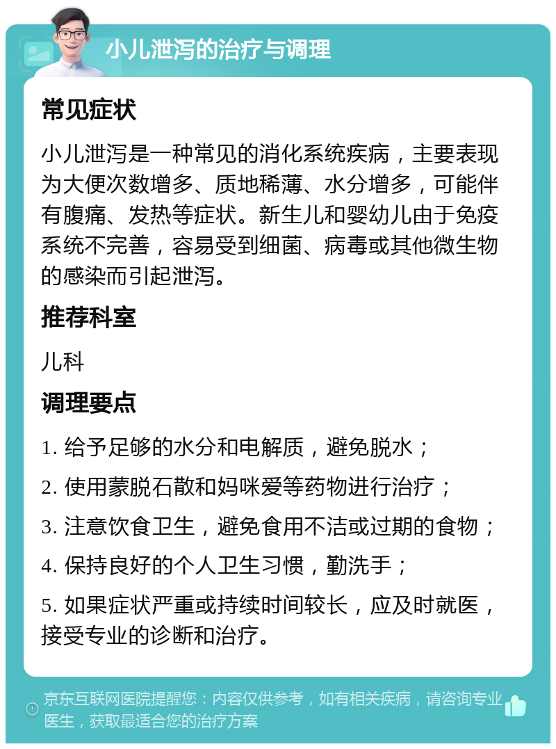 小儿泄泻的治疗与调理 常见症状 小儿泄泻是一种常见的消化系统疾病，主要表现为大便次数增多、质地稀薄、水分增多，可能伴有腹痛、发热等症状。新生儿和婴幼儿由于免疫系统不完善，容易受到细菌、病毒或其他微生物的感染而引起泄泻。 推荐科室 儿科 调理要点 1. 给予足够的水分和电解质，避免脱水； 2. 使用蒙脱石散和妈咪爱等药物进行治疗； 3. 注意饮食卫生，避免食用不洁或过期的食物； 4. 保持良好的个人卫生习惯，勤洗手； 5. 如果症状严重或持续时间较长，应及时就医，接受专业的诊断和治疗。