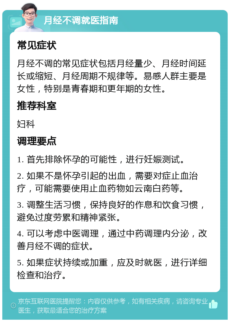 月经不调就医指南 常见症状 月经不调的常见症状包括月经量少、月经时间延长或缩短、月经周期不规律等。易感人群主要是女性，特别是青春期和更年期的女性。 推荐科室 妇科 调理要点 1. 首先排除怀孕的可能性，进行妊娠测试。 2. 如果不是怀孕引起的出血，需要对症止血治疗，可能需要使用止血药物如云南白药等。 3. 调整生活习惯，保持良好的作息和饮食习惯，避免过度劳累和精神紧张。 4. 可以考虑中医调理，通过中药调理内分泌，改善月经不调的症状。 5. 如果症状持续或加重，应及时就医，进行详细检查和治疗。