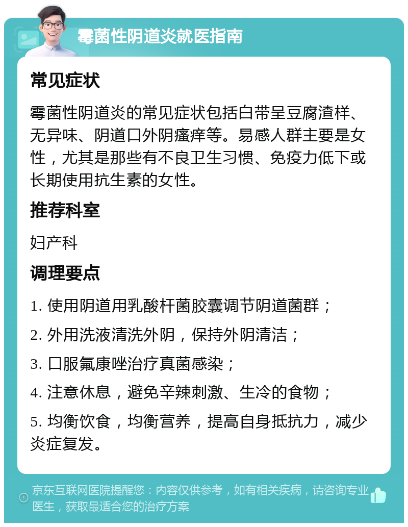 霉菌性阴道炎就医指南 常见症状 霉菌性阴道炎的常见症状包括白带呈豆腐渣样、无异味、阴道口外阴瘙痒等。易感人群主要是女性，尤其是那些有不良卫生习惯、免疫力低下或长期使用抗生素的女性。 推荐科室 妇产科 调理要点 1. 使用阴道用乳酸杆菌胶囊调节阴道菌群； 2. 外用洗液清洗外阴，保持外阴清洁； 3. 口服氟康唑治疗真菌感染； 4. 注意休息，避免辛辣刺激、生冷的食物； 5. 均衡饮食，均衡营养，提高自身抵抗力，减少炎症复发。