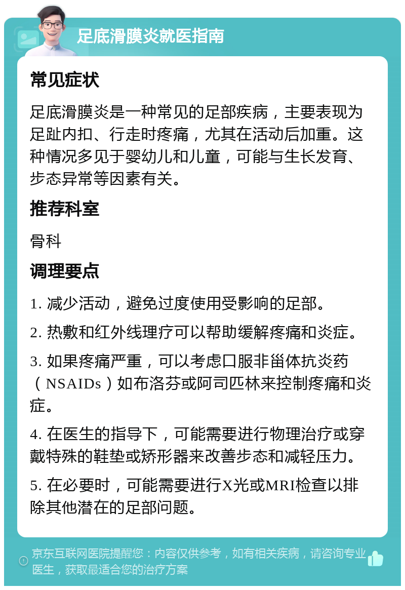 足底滑膜炎就医指南 常见症状 足底滑膜炎是一种常见的足部疾病，主要表现为足趾内扣、行走时疼痛，尤其在活动后加重。这种情况多见于婴幼儿和儿童，可能与生长发育、步态异常等因素有关。 推荐科室 骨科 调理要点 1. 减少活动，避免过度使用受影响的足部。 2. 热敷和红外线理疗可以帮助缓解疼痛和炎症。 3. 如果疼痛严重，可以考虑口服非甾体抗炎药（NSAIDs）如布洛芬或阿司匹林来控制疼痛和炎症。 4. 在医生的指导下，可能需要进行物理治疗或穿戴特殊的鞋垫或矫形器来改善步态和减轻压力。 5. 在必要时，可能需要进行X光或MRI检查以排除其他潜在的足部问题。