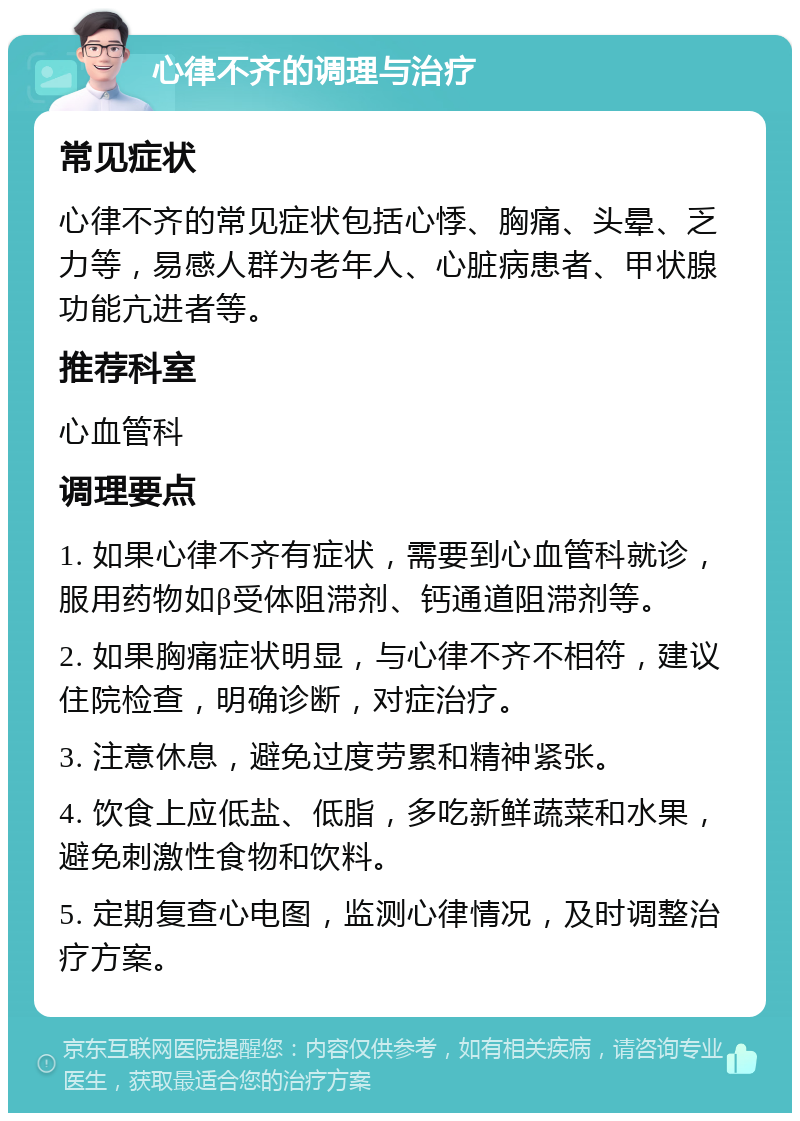 心律不齐的调理与治疗 常见症状 心律不齐的常见症状包括心悸、胸痛、头晕、乏力等，易感人群为老年人、心脏病患者、甲状腺功能亢进者等。 推荐科室 心血管科 调理要点 1. 如果心律不齐有症状，需要到心血管科就诊，服用药物如β受体阻滞剂、钙通道阻滞剂等。 2. 如果胸痛症状明显，与心律不齐不相符，建议住院检查，明确诊断，对症治疗。 3. 注意休息，避免过度劳累和精神紧张。 4. 饮食上应低盐、低脂，多吃新鲜蔬菜和水果，避免刺激性食物和饮料。 5. 定期复查心电图，监测心律情况，及时调整治疗方案。