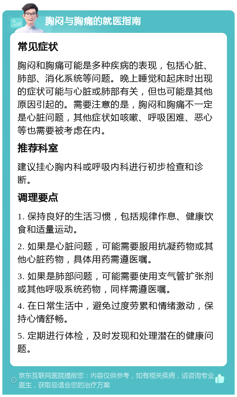 胸闷与胸痛的就医指南 常见症状 胸闷和胸痛可能是多种疾病的表现，包括心脏、肺部、消化系统等问题。晚上睡觉和起床时出现的症状可能与心脏或肺部有关，但也可能是其他原因引起的。需要注意的是，胸闷和胸痛不一定是心脏问题，其他症状如咳嗽、呼吸困难、恶心等也需要被考虑在内。 推荐科室 建议挂心胸内科或呼吸内科进行初步检查和诊断。 调理要点 1. 保持良好的生活习惯，包括规律作息、健康饮食和适量运动。 2. 如果是心脏问题，可能需要服用抗凝药物或其他心脏药物，具体用药需遵医嘱。 3. 如果是肺部问题，可能需要使用支气管扩张剂或其他呼吸系统药物，同样需遵医嘱。 4. 在日常生活中，避免过度劳累和情绪激动，保持心情舒畅。 5. 定期进行体检，及时发现和处理潜在的健康问题。